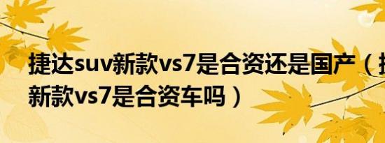 捷达suv新款vs7是合资还是国产（捷达suv新款vs7是合资车吗）