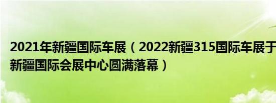 2021年新疆国际车展（2022新疆315国际车展于3月20日在新疆国际会展中心圆满落幕）