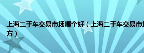 上海二手车交易市场哪个好（上海二手车交易市场在什么地方）