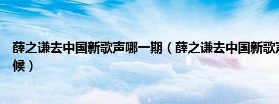 薛之谦去中国新歌声哪一期（薛之谦去中国新歌声是什么时候）
