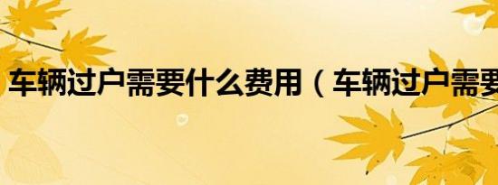 车辆过户需要什么费用（车辆过户需要什么）
