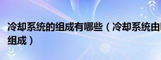 冷却系统的组成有哪些（冷却系统由哪几部分组成）