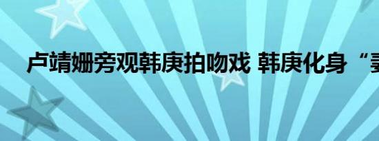 卢靖姗旁观韩庚拍吻戏 韩庚化身“妻奴”