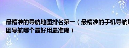 最精准的导航地图排名第一（最精准的手机导航地图排名地图导航哪个最好用最准确）