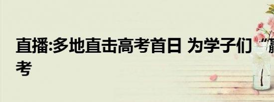 直播:多地直击高考首日 为学子们“赢战”高考