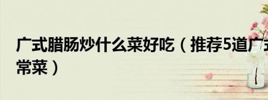 广式腊肠炒什么菜好吃（推荐5道广式腊肠家常菜）
