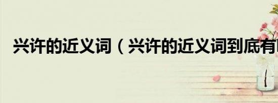 兴许的近义词（兴许的近义词到底有哪些）