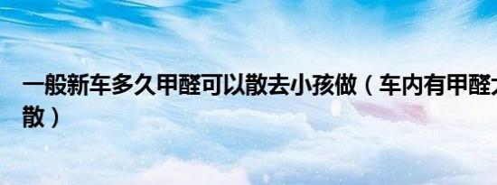 一般新车多久甲醛可以散去小孩做（车内有甲醛大概多久能散）