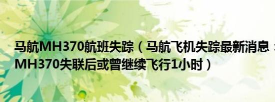 马航MH370航班失踪（马航飞机失踪最新消息：马军方称MH370失联后或曾继续飞行1小时）