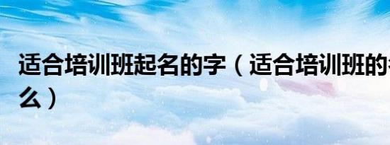 适合培训班起名的字（适合培训班的名字有什么）