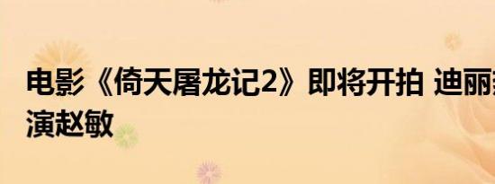电影《倚天屠龙记2》即将开拍 迪丽热巴或出演赵敏