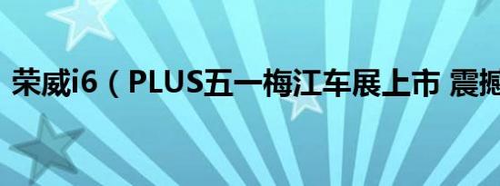 荣威i6（PLUS五一梅江车展上市 震撼来袭）