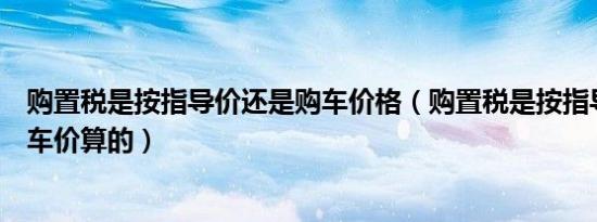 购置税是按指导价还是购车价格（购置税是按指导价还是购车价算的）