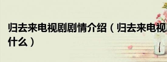 归去来电视剧剧情介绍（归去来电视剧主要讲什么）