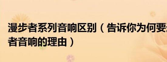 漫步者系列音响区别（告诉你为何要选择漫步者音响的理由）