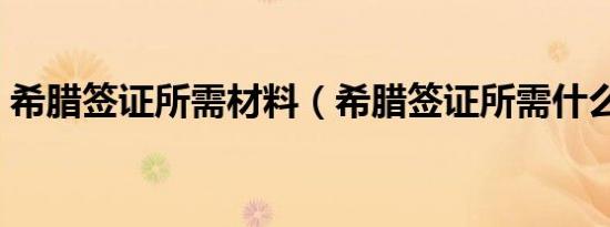 希腊签证所需材料（希腊签证所需什么材料）