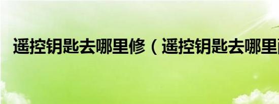 遥控钥匙去哪里修（遥控钥匙去哪里配换）