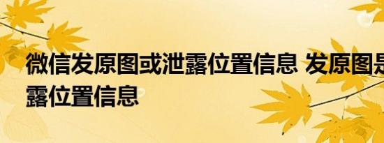 微信发原图或泄露位置信息 发原图是怎么泄露位置信息