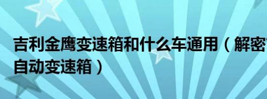 吉利金鹰变速箱和什么车通用（解密吉利金鹰自动变速箱）