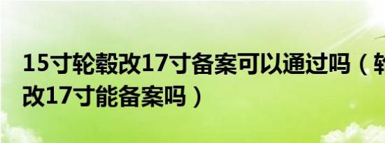 15寸轮毂改17寸备案可以通过吗（轮毂16寸改17寸能备案吗）