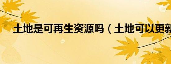 土地是可再生资源吗（土地可以更新吗）