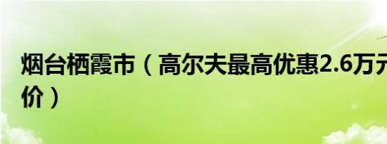 烟台栖霞市（高尔夫最高优惠2.6万元 最新报价）