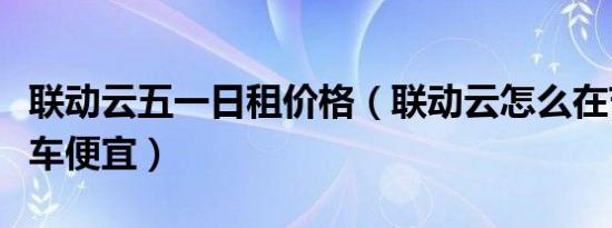 联动云五一日租价格（联动云怎么在节假日租车便宜）