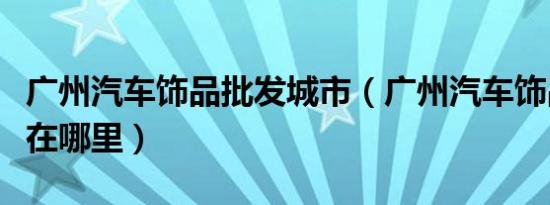 广州汽车饰品批发城市（广州汽车饰品批发城在哪里）