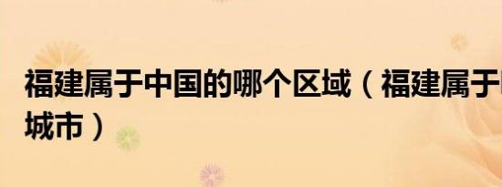 福建属于中国的哪个区域（福建属于哪个省的城市）