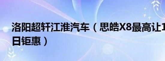 洛阳超轩江淮汽车（思皓X8最高让1万元 今日钜惠）