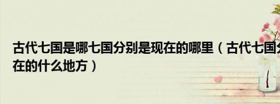 古代七国是哪七国分别是现在的哪里（古代七国分别对应现在的什么地方）