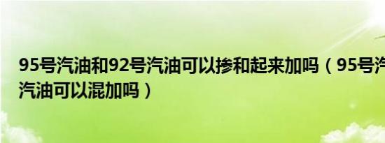 95号汽油和92号汽油可以掺和起来加吗（95号汽油和92号汽油可以混加吗）