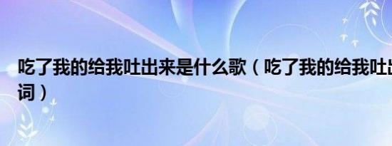 吃了我的给我吐出来是什么歌（吃了我的给我吐出来完整歌词）