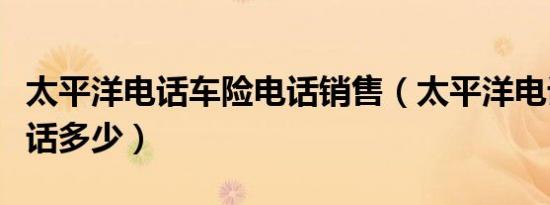 太平洋电话车险电话销售（太平洋电话车险电话多少）