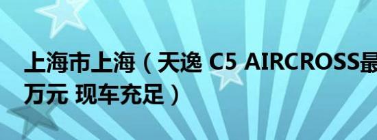 上海市上海（天逸 C5 AIRCROSS最多降4.3万元 现车充足）