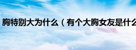 胸特别大为什么（有个大胸女友是什么感觉）