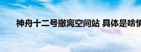 神舟十二号撤离空间站 具体是啥情况