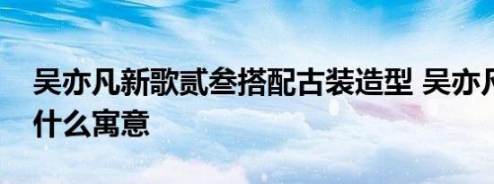 吴亦凡新歌贰叁搭配古装造型 吴亦凡新歌有什么寓意