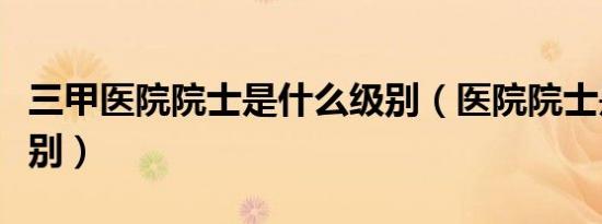 三甲医院院士是什么级别（医院院士是什么级别）
