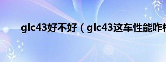 glc43好不好（glc43这车性能咋样）