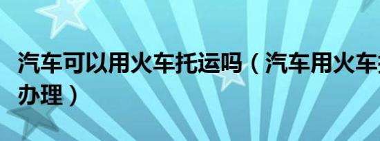 汽车可以用火车托运吗（汽车用火车托运怎么办理）