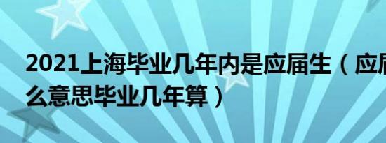 2021上海毕业几年内是应届生（应届生是什么意思毕业几年算）