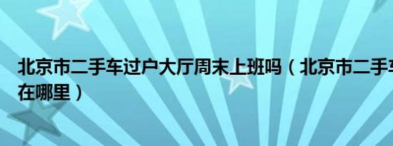 北京市二手车过户大厅周末上班吗（北京市二手车过户大厅在哪里）