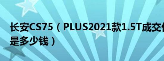长安CS75（PLUS2021款1.5T成交价格最低是多少钱）