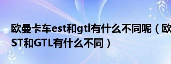 欧曼卡车est和gtl有什么不同呢（欧曼卡车EST和GTL有什么不同）