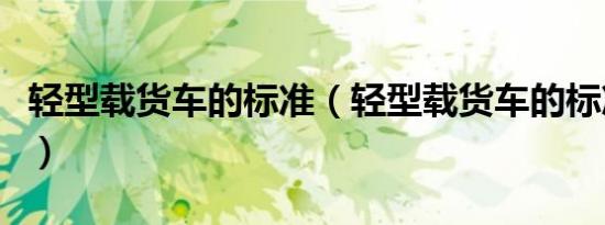 轻型载货车的标准（轻型载货车的标准是什么）
