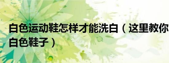 白色运动鞋怎样才能洗白（这里教你怎么洗白白色鞋子）