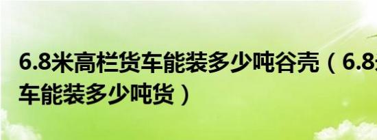 6.8米高栏货车能装多少吨谷壳（6.8米高栏货车能装多少吨货）