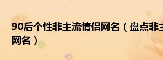 90后个性非主流情侣网名（盘点非主流情侣网名）