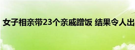 女子相亲带23个亲戚蹭饭 结果令人出乎意料